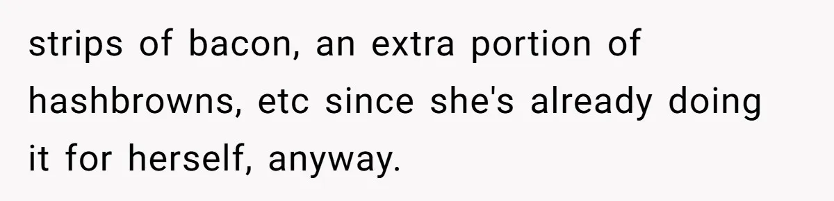 strips of bacon, an extra portion of hashbrowns, etc since she's already doing it for herself, anyway.