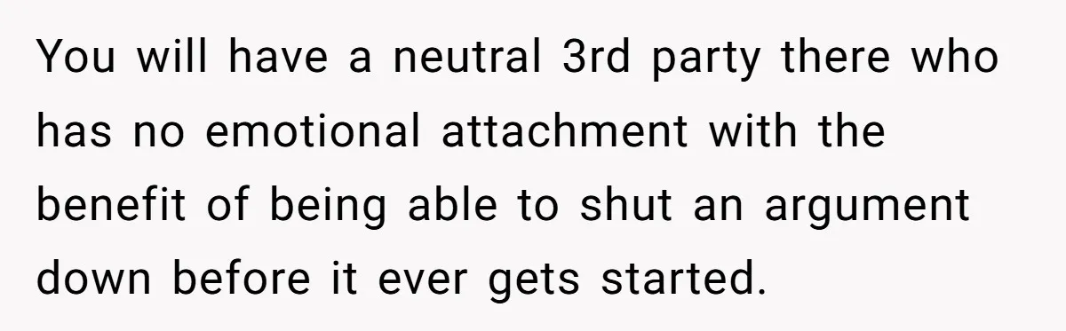 Dad Breaks Engagement After Fiancée Admits She Doesn’t Want to House “Somebody Else’s Kids” You will have a neutral 3rd party there who has no emotional attachment with the benefit of being able to shut an argument down before it ever gets started.