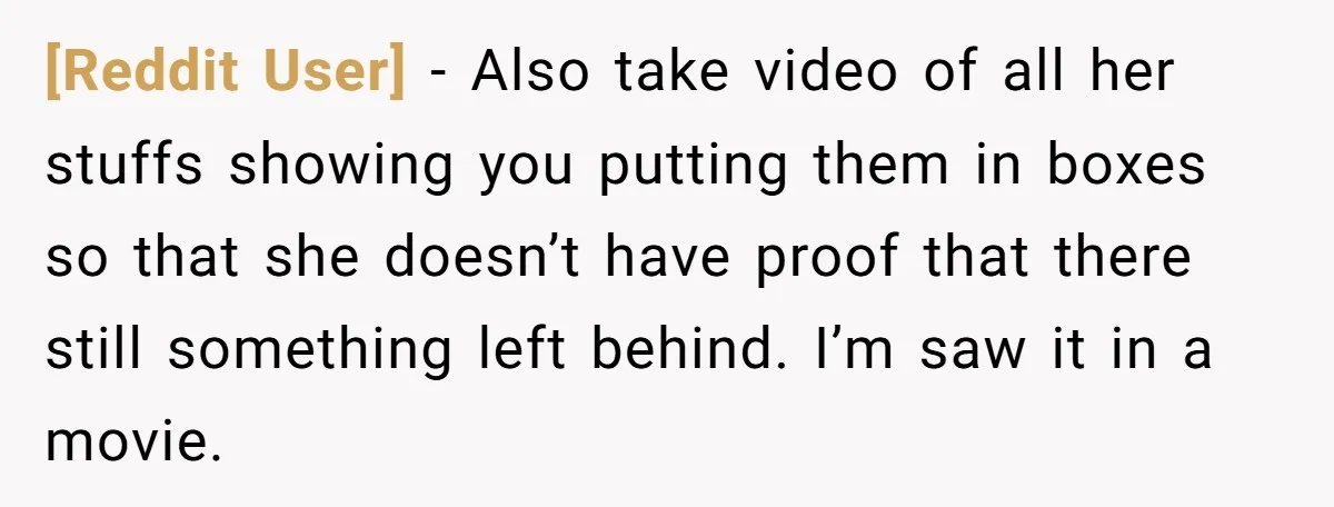 [Reddit User] - Also take video of all her stuffs showing you putting them in boxes so that she doesn’t have proof that there still something left behind. I’m saw...