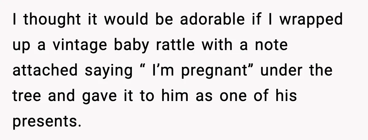Woman Tells Boyfriend She’s Pregnant at Christmas and He Walks Out I thought it would be adorable if I wrapped up a vintage baby rattle with a note attached saying “ I’m pregnant” under the tree and gave it to him...
