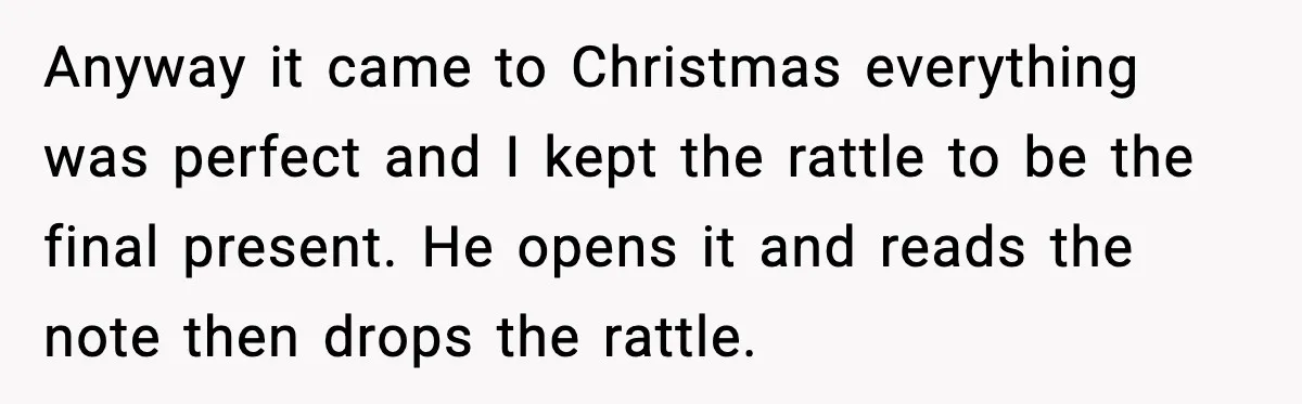 Woman Tells Boyfriend She’s Pregnant at Christmas and He Walks Out Anyway it came to Christmas everything was perfect and I kept the rattle to be the final present. He opens it and reads the note then drops the rattle.