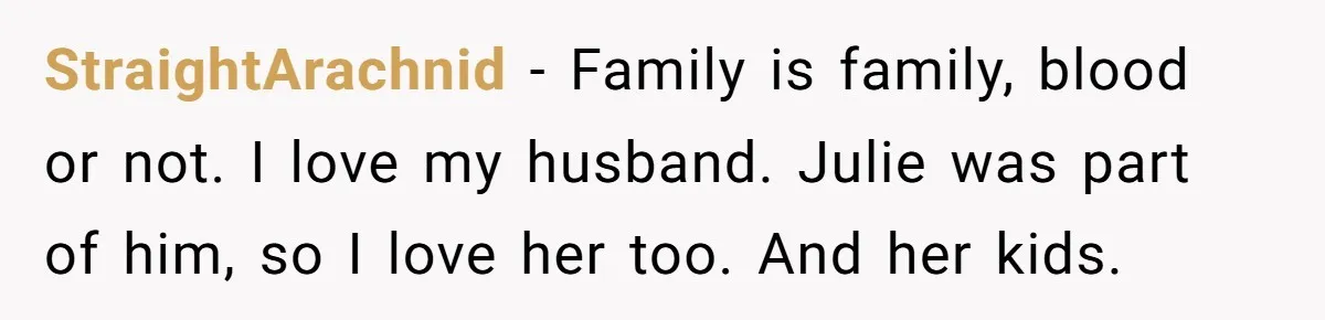 Dad Breaks Engagement After Fiancée Admits She Doesn’t Want to House “Somebody Else’s Kids” StraightArachnid - Family is family, blood or not. I love my husband. Julie was part of him, so I love her too. And her kids.