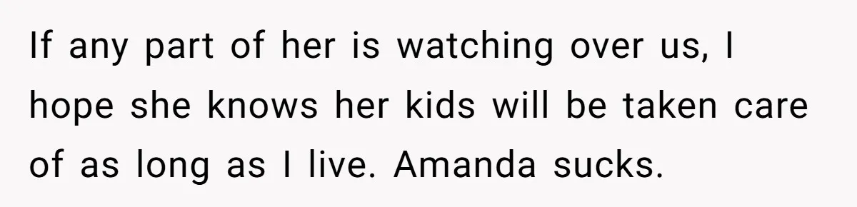 Dad Breaks Engagement After Fiancée Admits She Doesn’t Want to House “Somebody Else’s Kids” If any part of her is watching over us, I hope she knows her kids will be taken care of as long as I live. Amanda sucks.