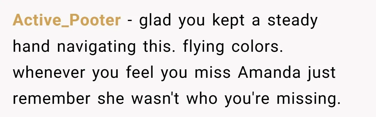 Dad Breaks Engagement After Fiancée Admits She Doesn’t Want to House “Somebody Else’s Kids” Active_Pooter - glad you kept a steady hand navigating this. flying colors. whenever you feel you miss Amanda just remember she wasn't who you're missing.