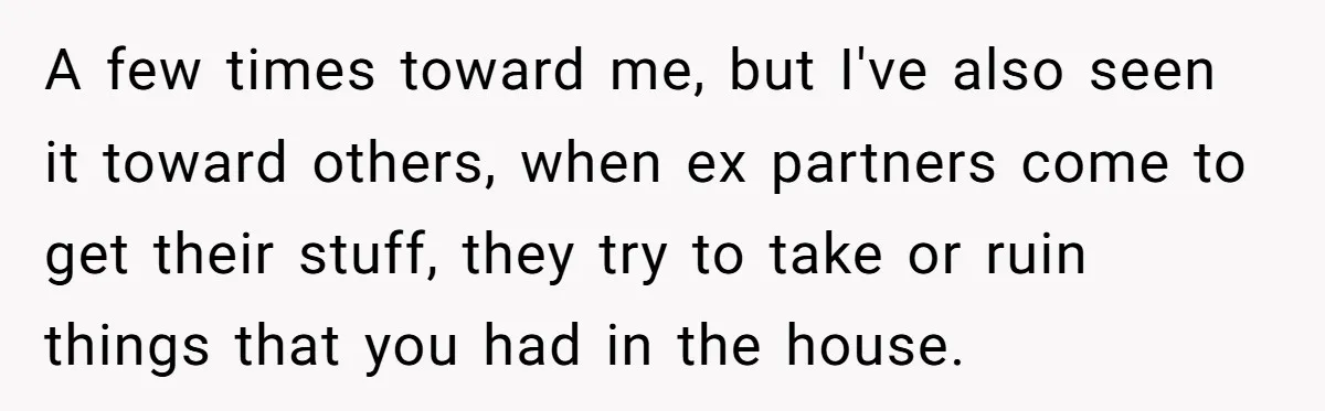 Dad Breaks Engagement After Fiancée Admits She Doesn’t Want to House “Somebody Else’s Kids” A few times toward me, but I've also seen it toward others, when ex partners come to get their stuff, they try to take or ruin things that you had...