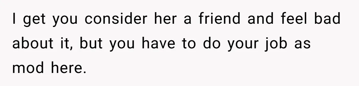 I get you consider her a friend and feel bad about it, but you have to do your job as mod here.