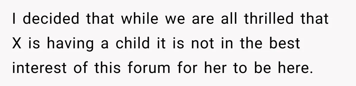 I decided that while we are all thrilled that X is having a child it is not in the best interest of this forum for her to be here.