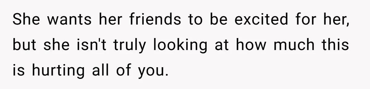 She wants her friends to be excited for her, but she isn't truly looking at how much this is hurting all of you.