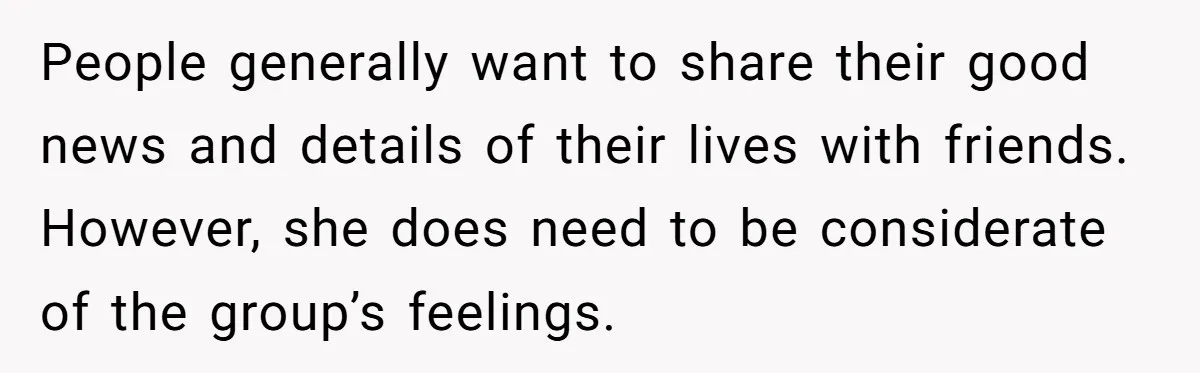 People generally want to share their good news and details of their lives with friends. However, she does need to be considerate of the group’s feelings.