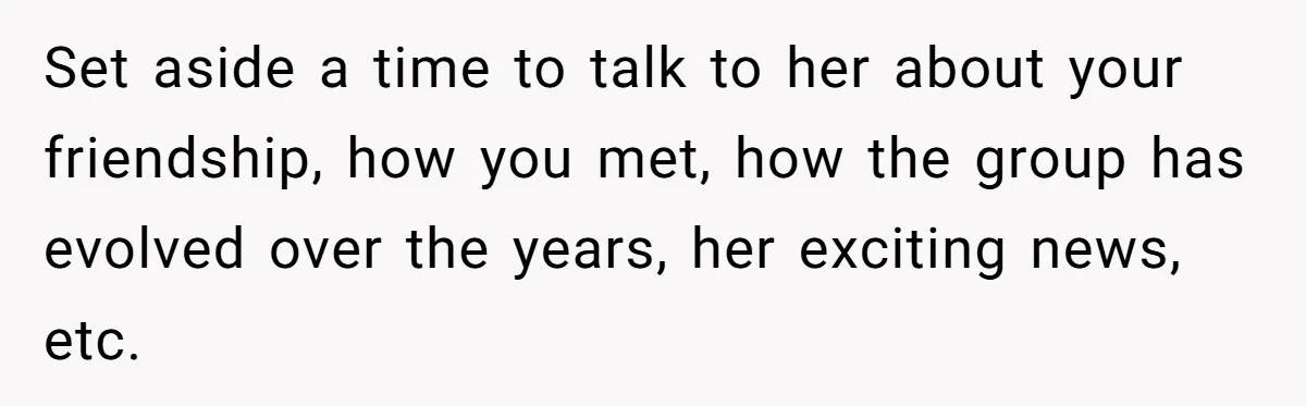 Set aside a time to talk to her about your friendship, how you met, how the group has evolved over the years, her exciting news, etc.
