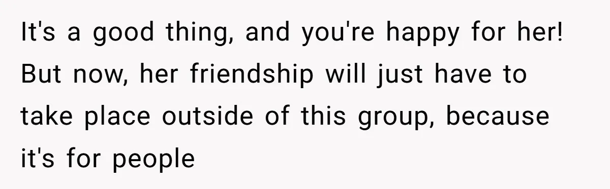 It's a good thing, and you're happy for her! But now, her friendship will just have to take place outside of this group, because it's for people