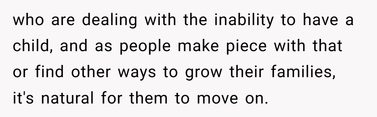 who are dealing with the inability to have a child, and as people make piece with that or find other ways to grow their families, it's natural for them to...