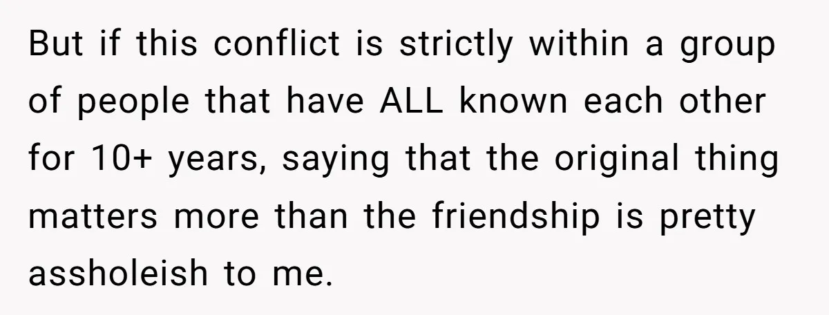 But if this conflict is strictly within a group of people that have ALL known each other for 10+ years, saying that the original thing matters more than the friendship...