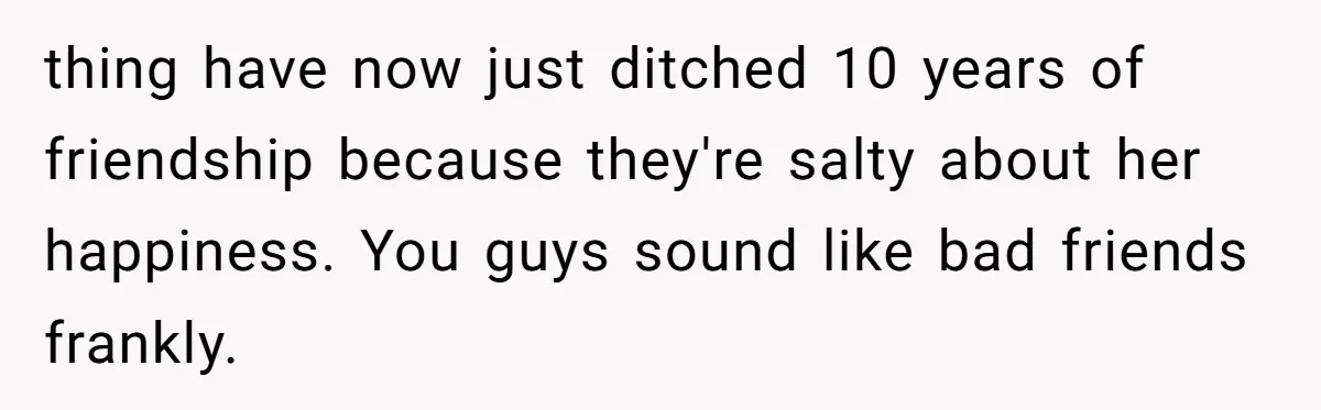 thing have now just ditched 10 years of friendship because they're salty about her happiness. You guys sound like bad friends frankly.