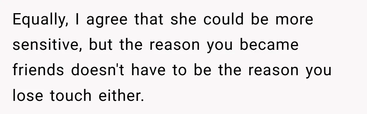 Equally, I agree that she could be more sensitive, but the reason you became friends doesn't have to be the reason you lose touch either.