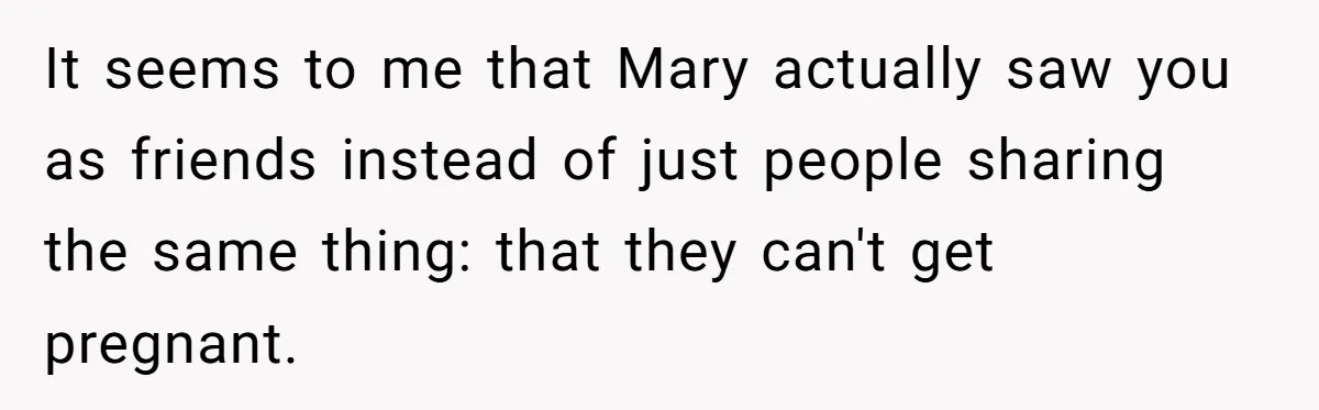 It seems to me that Mary actually saw you as friends instead of just people sharing the same thing: that they can't get pregnant.