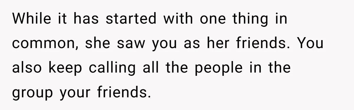 While it has started with one thing in common, she saw you as her friends. You also keep calling all the people in the group your friends.