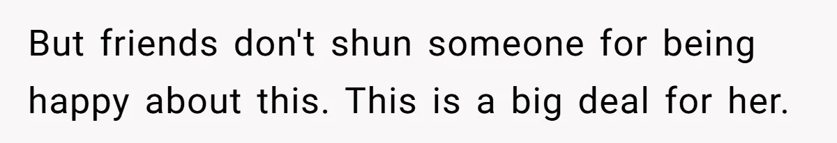 But friends don't shun someone for being happy about this. This is a big deal for her.