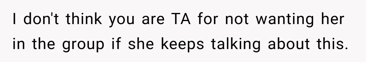 I don't think you are TA for not wanting her in the group if she keeps talking about this.