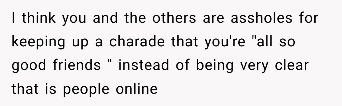 I think you and the others are assholes for keeping up a charade that you're ''all so good friends '' instead of being very clear that is people online