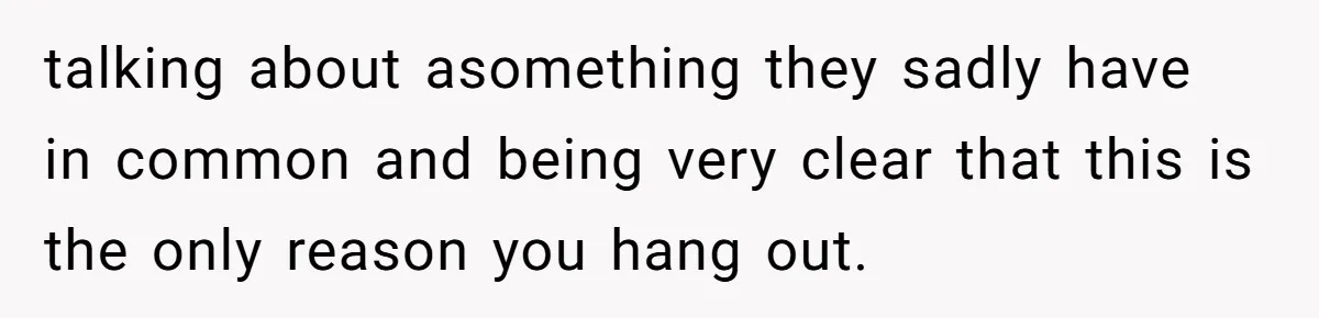 talking about asomething they sadly have in common and being very clear that this is the only reason you hang out.