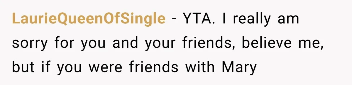 LaurieQueenOfSingle − YTA. I really am sorry for you and your friends, believe me, but if you were friends with Mary