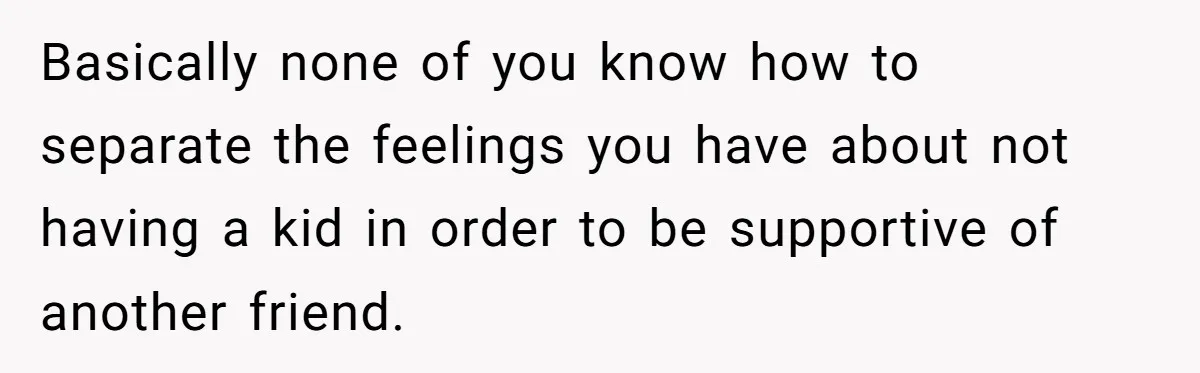 Basically none of you know how to separate the feelings you have about not having a kid in order to be supportive of another friend.