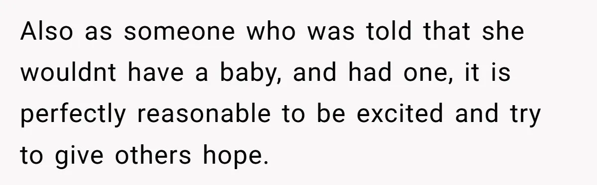 Also as someone who was told that she wouldnt have a baby, and had one, it is perfectly reasonable to be excited and try to give others hope.