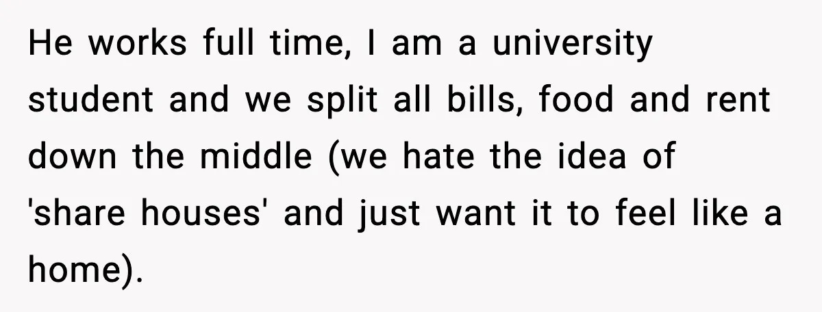 He works full time, I am a university student and we split all bills, food and rent down the middle (we hate the idea of 'share houses' and just want...