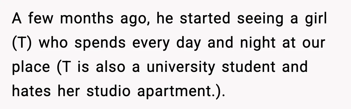 A few months ago, he started seeing a girl (T) who spends every day and night at our place (T is also a university student and hates her studio apartment.).