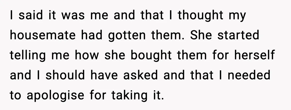 I said it was me and that I thought my housemate had gotten them. She started telling me how she bought them for herself and I should have asked and...