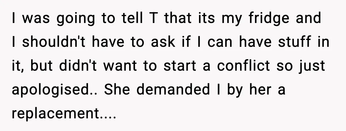 I was going to tell T that its my fridge and I shouldn't have to ask if I can have stuff in it, but didn't want to start a conflict...