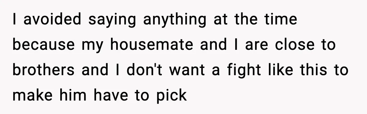 I avoided saying anything at the time because my housemate and I are close to brothers and I don't want a fight like this to make him have to pick