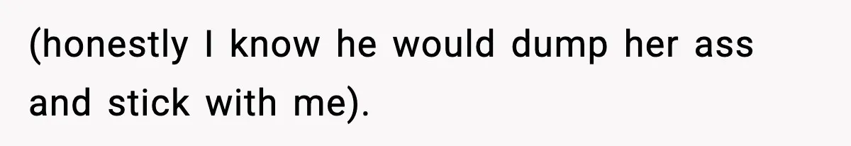 (honestly I know he would dump her ass and stick with me).