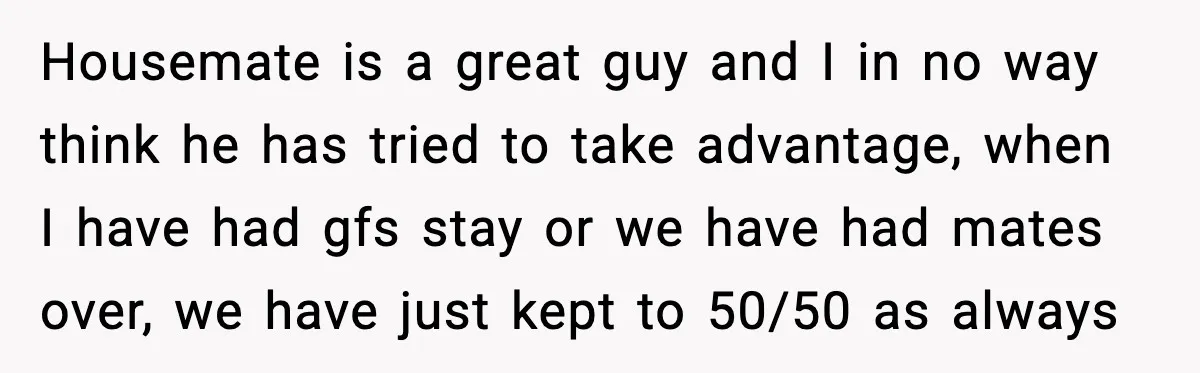 Housemate is a great guy and I in no way think he has tried to take advantage, when I have had gfs stay or we have had mates over, we...