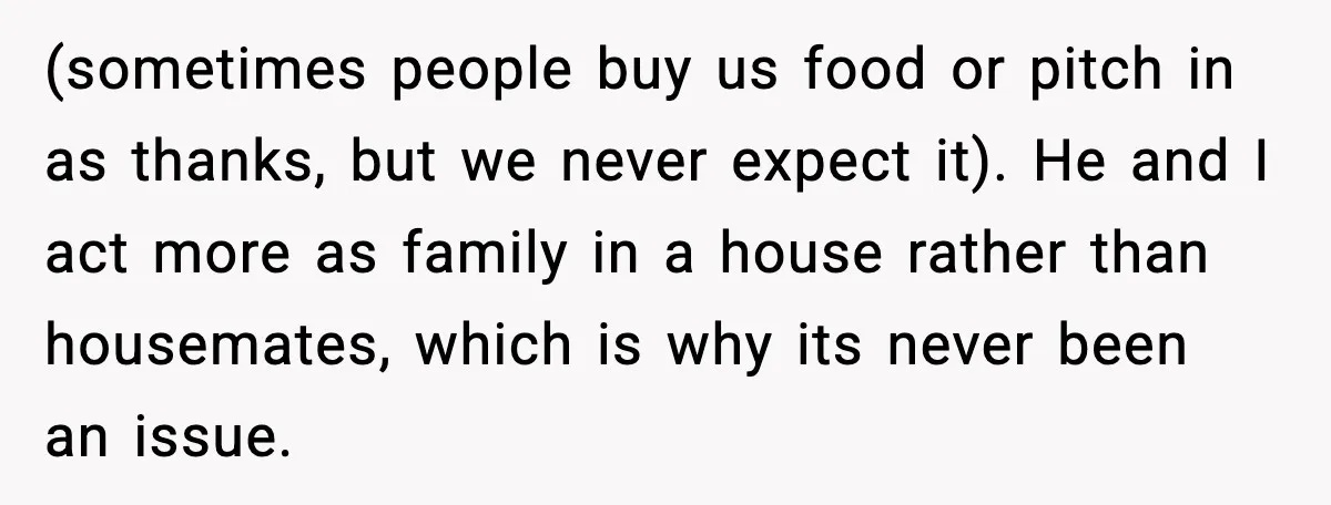 (sometimes people buy us food or pitch in as thanks, but we never expect it). He and I act more as family in a house rather than housemates, which is...