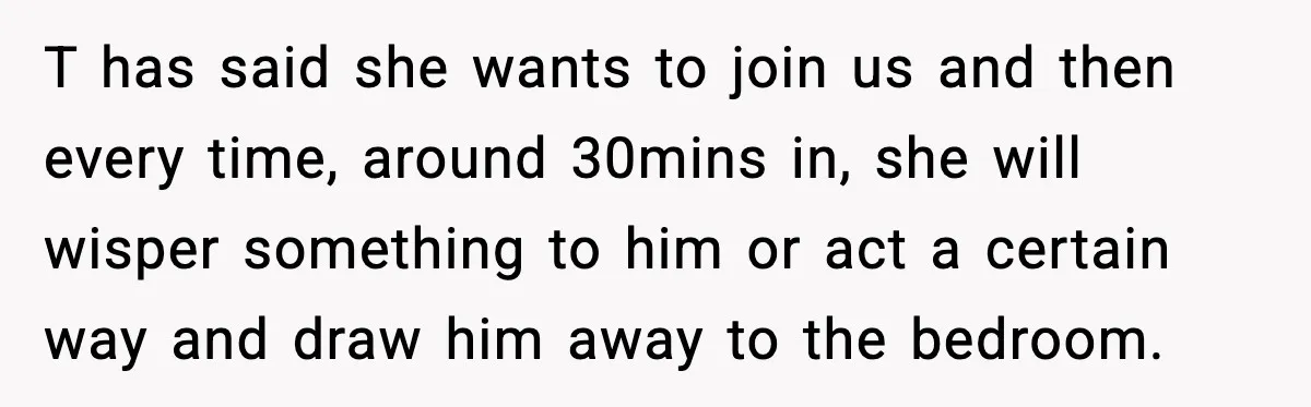 T has said she wants to join us and then every time, around 30mins in, she will wisper something to him or act a certain way and draw him away...