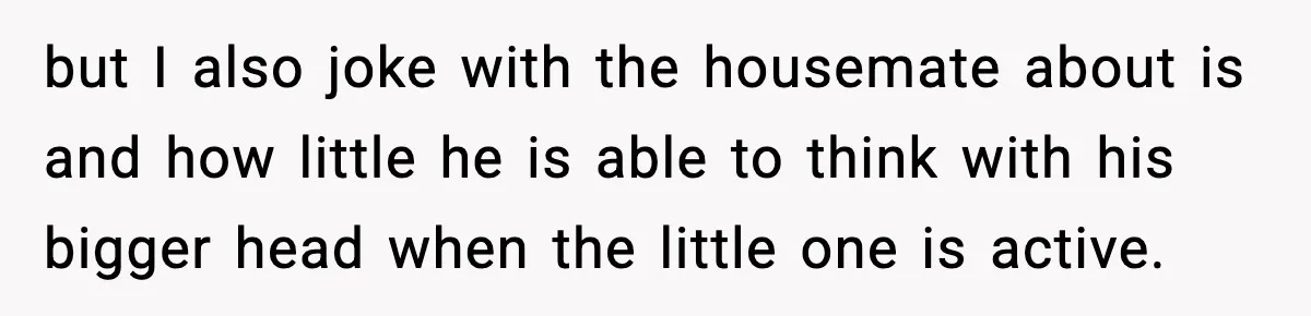 but I also joke with the housemate about is and how little he is able to think with his bigger head when the little one is active.