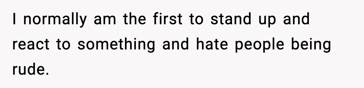 I normally am the first to stand up and react to something and hate people being rude.