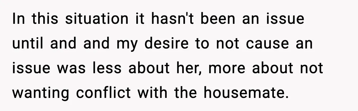 In this situation it hasn't been an issue until and and my desire to not cause an issue was less about her, more about not wanting conflict with the housemate.