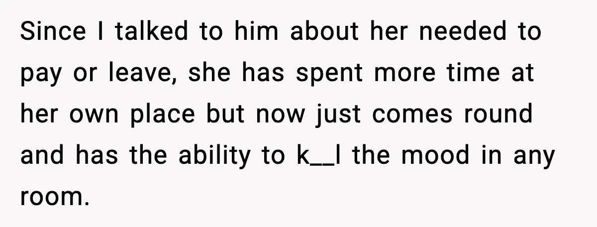 Since I talked to him about her needed to pay or leave, she has spent more time at her own place but now just comes round and has the ability...