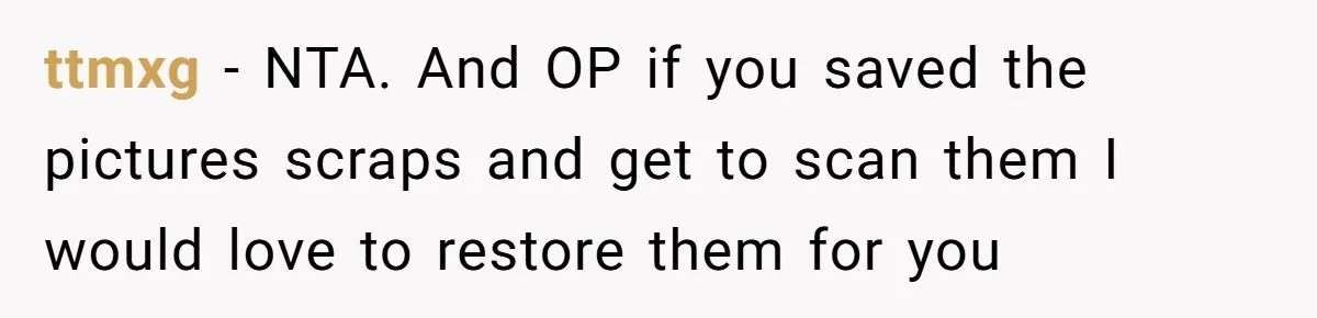 Woman Can’t Believe Her Boyfriend Shrugs Off His Kid Destroying Childhood Photos ttmxg − NTA. And OP if you saved the pictures scraps and get to scan them I would love to restore them for you