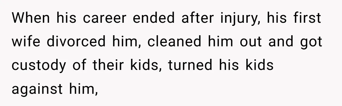 When his career ended after injury, his first wife divorced him, cleaned him out and got custody of their kids, turned his kids against him,