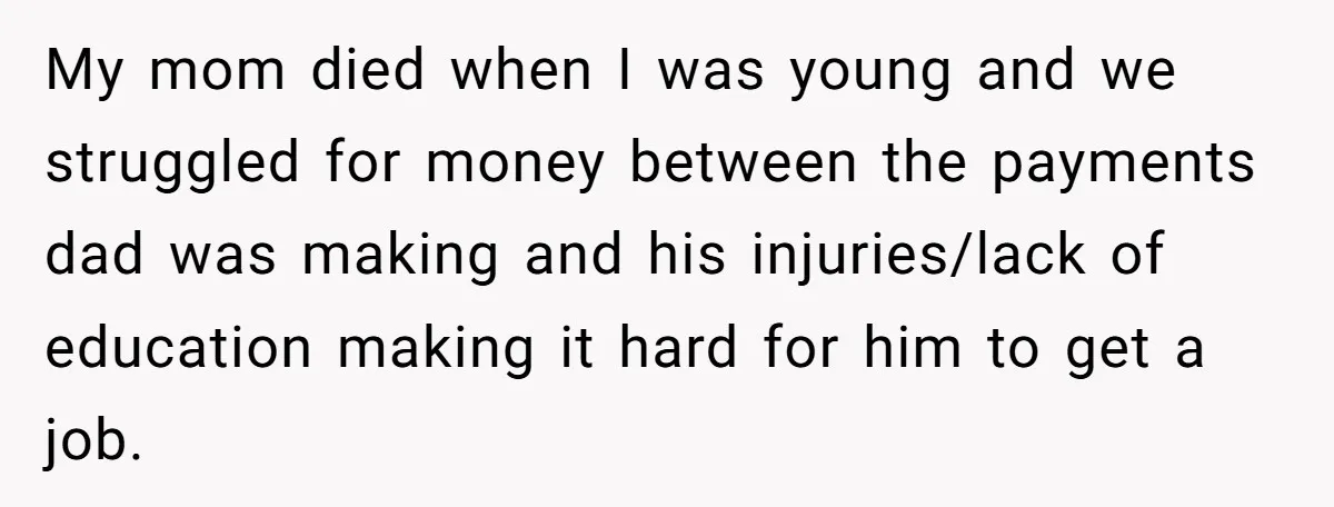 My mom died when I was young and we struggled for money between the payments dad was making and his injuries/lack of education making it hard for him to get...