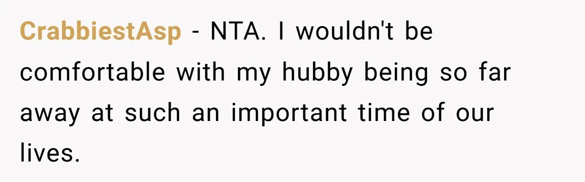 CrabbiestAsp − NTA. I wouldn't be comfortable with my hubby being so far away at such an important time of our lives.