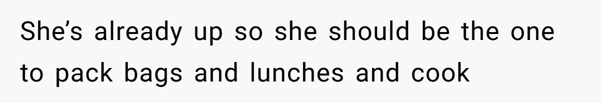 She’s already up so she should be the one to pack bags and lunches and cook