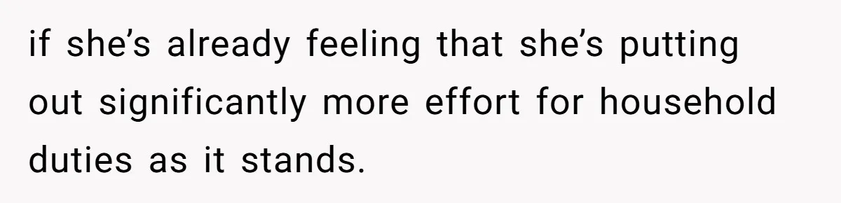 if she’s already feeling that she’s putting out significantly more effort for household duties as it stands.