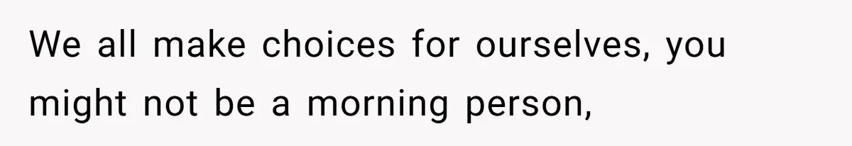 We all make choices for ourselves, you might not be a morning person,