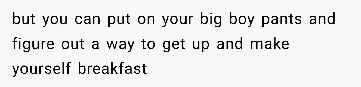 but you can put on your big boy pants and figure out a way to get up and make yourself breakfast