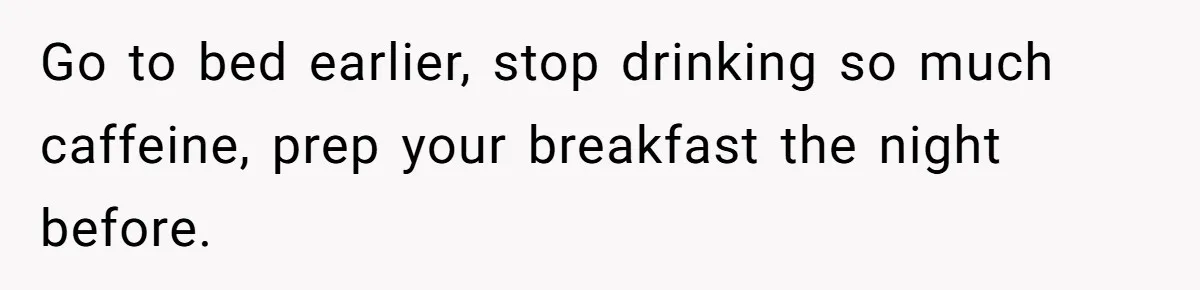 Go to bed earlier, stop drinking so much caffeine, prep your breakfast the night before.